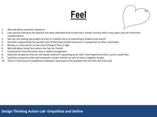 Design Thinking Action Lab- Empathize and DefineDesign Thinking Action Lab- Empathize and Define
Feel
1. Worried about economic downturn
2. Lees pressure because her practice has been extended and turned into 1 month contract with a real salary and not internship
compensations
3. She can not making any project at short or medium term as everything is linked to job search
4. She feels supported by her parents even if they have limited resources in comparison to other classmates
5. Money is a real concern as the cost of living in Paris is high
6. Worried about living Paris where she has her friends
7. Convinced to have found her way in talent management
8. Upset by companies that are not always coherent requesting junior with more experience than a junior could have
9. Upset by companies that send automatic answer and do not sent al least a negative answer
10. There is some kind of competitions between classmates to be between the first who will find a job
 