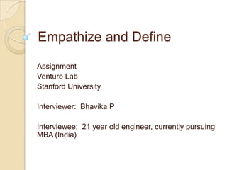 Empathize and Define
Assignment
Venture Lab
Stanford University
Interviewer: Bhavika P
Interviewee: 21 year old engineer, currently pursuing
MBA (India)
 