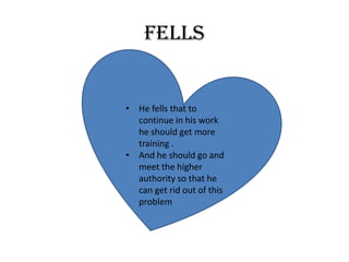 fells
• He fells that to
continue in his work
he should get more
training .
• And he should go and
meet the higher
authority so that he
can get rid out of this
problem
 