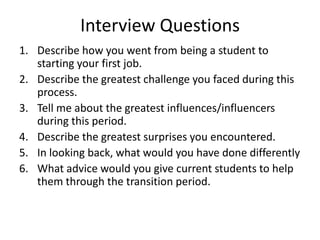 Interview Questions
1. Describe how you went from being a student to
starting your first job.
2. Describe the greatest challenge you faced during this
process.
3. Tell me about the greatest influences/influencers
during this period.
4. Describe the greatest surprises you encountered.
5. In looking back, what would you have done differently
6. What advice would you give current students to help
them through the transition period.
 