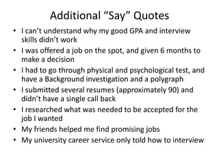 Additional “Say” Quotes
• I can’t understand why my good GPA and interview
skills didn’t work
• I was offered a job on the spot, and given 6 months to
make a decision
• I had to go through physical and psychological test, and
have a Background investigation and a polygraph
• I submitted several resumes (approximately 90) and
didn’t have a single call back
• I researched what was needed to be accepted for the
job I wanted
• My friends helped me find promising jobs
• My university career service only told how to interview
 
