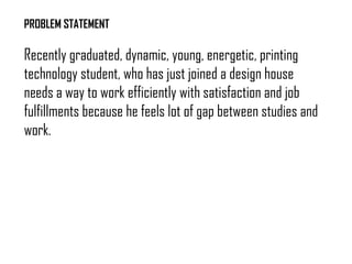 PROBLEM STATEMENT
Recently graduated, dynamic, young, energetic, printing
technology student, who has just joined a design house
needs a way to work efficiently with satisfaction and job
fulfillments because he feels lot of gap between studies and
work.
 