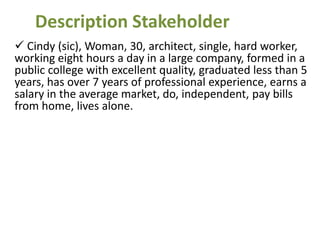 Description Stakeholder
 Cindy (sic), Woman, 30, architect, single, hard worker,
working eight hours a day in a large company, formed in a
public college with excellent quality, graduated less than 5
years, has over 7 years of professional experience, earns a
salary in the average market, do, independent, pay bills
from home, lives alone.
 