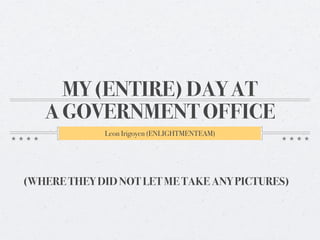 MY (ENTIRE) DAY AT
A GOVERNMENT OFFICE
Leon Irigoyen (ENLIGHTMENTEAM)
(WHERE THEY DID NOT LET ME TAKE ANY PICTURES)
 