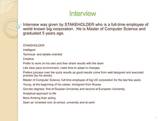 Interview was given by STAKEHOLDER who is a full-time employee of
world known big corporation. He is Master of Computer Science and
graduated 5 years ago.
STAKEHOLDER
Intelligent
Technical and details oriented
Creative
Prefer to work on his own and then share results with the team
Like slow pace environment, need time to adapt to changes
Prefers process over the quick results as good results come from well designed and executed
process (by his words)
Master of Computer Science, full time employee of big US corporation for the last few years
Young, at the beginning of his career, immigrant from Russia
Got two degrees: first at Russian University and second at European University
Analytical approach to life
More thinking than acting
Seen as ‘smartest one’ at school, university and at work
2
 