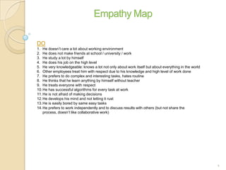 DO
1. He doesn’t care a lot about working environment
2. He does not make friends at school / university / work
3. He study a lot by himself
4. He does his job on the high level
5. He very knowledgeable: knows a lot not only about work itself but about everything in the world
6. Other employees treat him with respect due to his knowledge and high level of work done
7. He prefers to do complex and interesting tasks, hates routine
8. He thinks that he learn anything by himself without teacher
9. He treats everyone with respect
10.He has successful algorithms for every task at work
11.He is not afraid of making decisions
12.He develops his mind and not letting it rust
13.He is easily bored by same easy tasks
14.He prefers to work independently and to discuss results with others (but not share the
process, doesn’t like collaborative work)
4
 