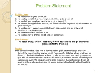 Problem / Need
1. He needs skills to get a dream job
2. He needs possibility to get and implement skills to get a dream job
3. He needs to get entry-level experience to get a dream job
4. He needs to change himself and step out for comfort zone to get and implement skills to
get a dream job
5. He needs a way / system / possibility to work as associate and get entry-level
experience for the dream job
6. He needs to do what he wants to do
7. He needs a way to change his job and get a dream job
Final Statement
He needs a way / system / possibility to work as associate and get entry-level
experience for the dream job
Insights
Main contradiction that I see here is that the person got a lot of knowledge and skills
through the long education way but he didn’t get specific skills that allows him to get his
dream job. He is very intelligent and can do a lot but he cannot start moving towards his
goal as it’s out of his comfort zone. Education didn’t provide him solution for dealing with
such issues. Even if he has professional skills he cannot change his job as dream job
requires entry-level experience and he cannot see ways how to get it without breaking
his lifestyle.
6
 