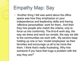 Empathy Map: Say
 ‘Another thing I felt was weird about the office
space was how they emphasize on your
independence and leadership skills and having
‘effective personalities’ work for them.. And then
they hire people who match the criteria, only to
force us into conformity. The 8-to-6 work day, the
way we dress and word our emails, the way we talk
to the communities we work with.. My seniors keep
holding up one or two ‘model employees’ as their
favorites and encourage us all to be more like
them. I think that’s really frustrating. Why hire
someone if you have that huge a problem with the
way they are?’
 