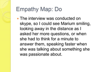 Empathy Map: Do
 The interview was conducted on
skype, so I could see Marium smiling,
looking away in the distance as I
asked her more questions, or when
she had to think for a minute to
answer them, speaking faster when
she was talking about something she
was passionate about.
 