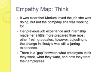Empathy Map: Think
 It was clear that Marium loved the job she was
doing, but not the company she was working
for
 Her previous job experience and internship
made her a little more prepared than most
other fresh graduates, however, adjusting to
the change in lifestyle was still a jarring
experience.
 There is a ‘gap’ between what employers think
they want, what they want, and how they treat
their employees.
 