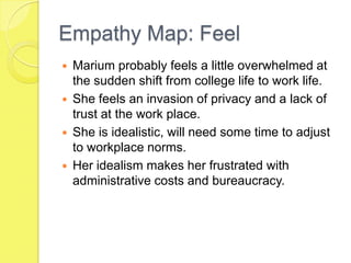 Empathy Map: Feel
 Marium probably feels a little overwhelmed at
the sudden shift from college life to work life.
 She feels an invasion of privacy and a lack of
trust at the work place.
 She is idealistic, will need some time to adjust
to workplace norms.
 Her idealism makes her frustrated with
administrative costs and bureaucracy.
 