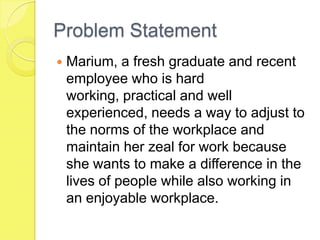 Problem Statement
 Marium, a fresh graduate and recent
employee who is hard
working, practical and well
experienced, needs a way to adjust to
the norms of the workplace and
maintain her zeal for work because
she wants to make a difference in the
lives of people while also working in
an enjoyable workplace.
 