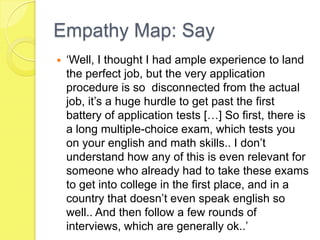 Empathy Map: Say
 ‘Well, I thought I had ample experience to land
the perfect job, but the very application
procedure is so disconnected from the actual
job, it’s a huge hurdle to get past the first
battery of application tests […] So first, there is
a long multiple-choice exam, which tests you
on your english and math skills.. I don’t
understand how any of this is even relevant for
someone who already had to take these exams
to get into college in the first place, and in a
country that doesn’t even speak english so
well.. And then follow a few rounds of
interviews, which are generally ok..’
 