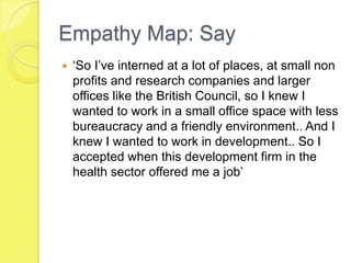 Empathy Map: Say
 ‘So I’ve interned at a lot of places, at small non
profits and research companies and larger
offices like the British Council, so I knew I
wanted to work in a small office space with less
bureaucracy and a friendly environment.. And I
knew I wanted to work in development.. So I
accepted when this development firm in the
health sector offered me a job’
 