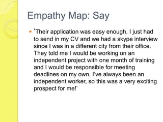 Empathy Map: Say
 ‘Their application was easy enough. I just had
to send in my CV and we had a skype interview
since I was in a different city from their office.
They told me I would be working on an
independent project with one month of training
and I would be responsible for meeting
deadlines on my own. I’ve always been an
independent worker, so this was a very exciting
prospect for me!’
 