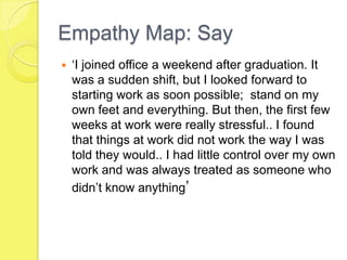Empathy Map: Say
 ‘I joined office a weekend after graduation. It
was a sudden shift, but I looked forward to
starting work as soon possible; stand on my
own feet and everything. But then, the first few
weeks at work were really stressful.. I found
that things at work did not work the way I was
told they would.. I had little control over my own
work and was always treated as someone who
didn’t know anything’
 