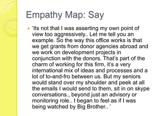 Empathy Map: Say
 ‘Its not that I was asserting my own point of
view too aggressively.. Let me tell you an
example. So the way this office works is that
we get grants from donor agencies abroad and
we work on development projects in
conjunction with the donors. That’s part of the
charm of working for this firm, it’s a very
international mix of ideas and processes and a
lot of to-and-fro between us. But my seniors
would stand over my shoulder and peek at all
the emails I would send to them, sit in on skype
conversations., beyond just an advisory or
monitoring role.. I began to feel as if I was
being watched by Big Brother.. ’
 