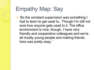 Empathy Map: Say
 ‘So the constant supervision was something I
had to learn to get used to.. Though I’m still not
sure how anyone gets used to it. The office
environment is nice, though, I have very
friendly and cooperative colleagues and we’re
all mostly young people and making friends
here was pretty easy. ’
 