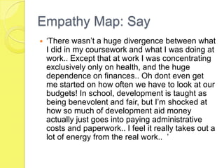 Empathy Map: Say
 ‘There wasn’t a huge divergence between what
I did in my coursework and what I was doing at
work.. Except that at work I was concentrating
exclusively only on health, and the huge
dependence on finances.. Oh dont even get
me started on how often we have to look at our
budgets! In school, development is taught as
being benevolent and fair, but I’m shocked at
how so much of development aid money
actually just goes into paying administrative
costs and paperwork.. I feel it really takes out a
lot of energy from the real work.. ’
 