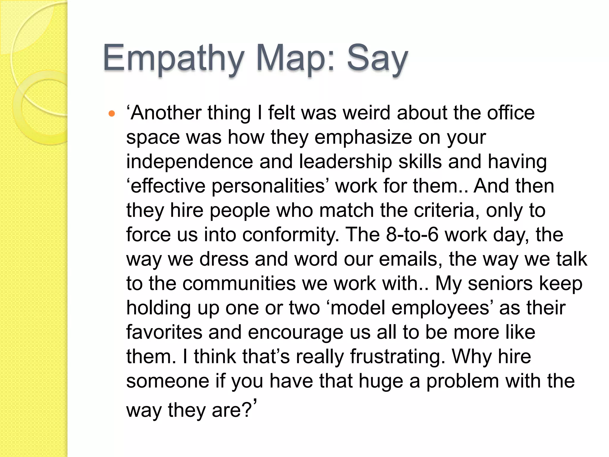 Empathy Map: Say
 ‘Another thing I felt was weird about the office
space was how they emphasize on your
independence and leadership skills and having
‘effective personalities’ work for them.. And then
they hire people who match the criteria, only to
force us into conformity. The 8-to-6 work day, the
way we dress and word our emails, the way we talk
to the communities we work with.. My seniors keep
holding up one or two ‘model employees’ as their
favorites and encourage us all to be more like
them. I think that’s really frustrating. Why hire
someone if you have that huge a problem with the
way they are?’
 