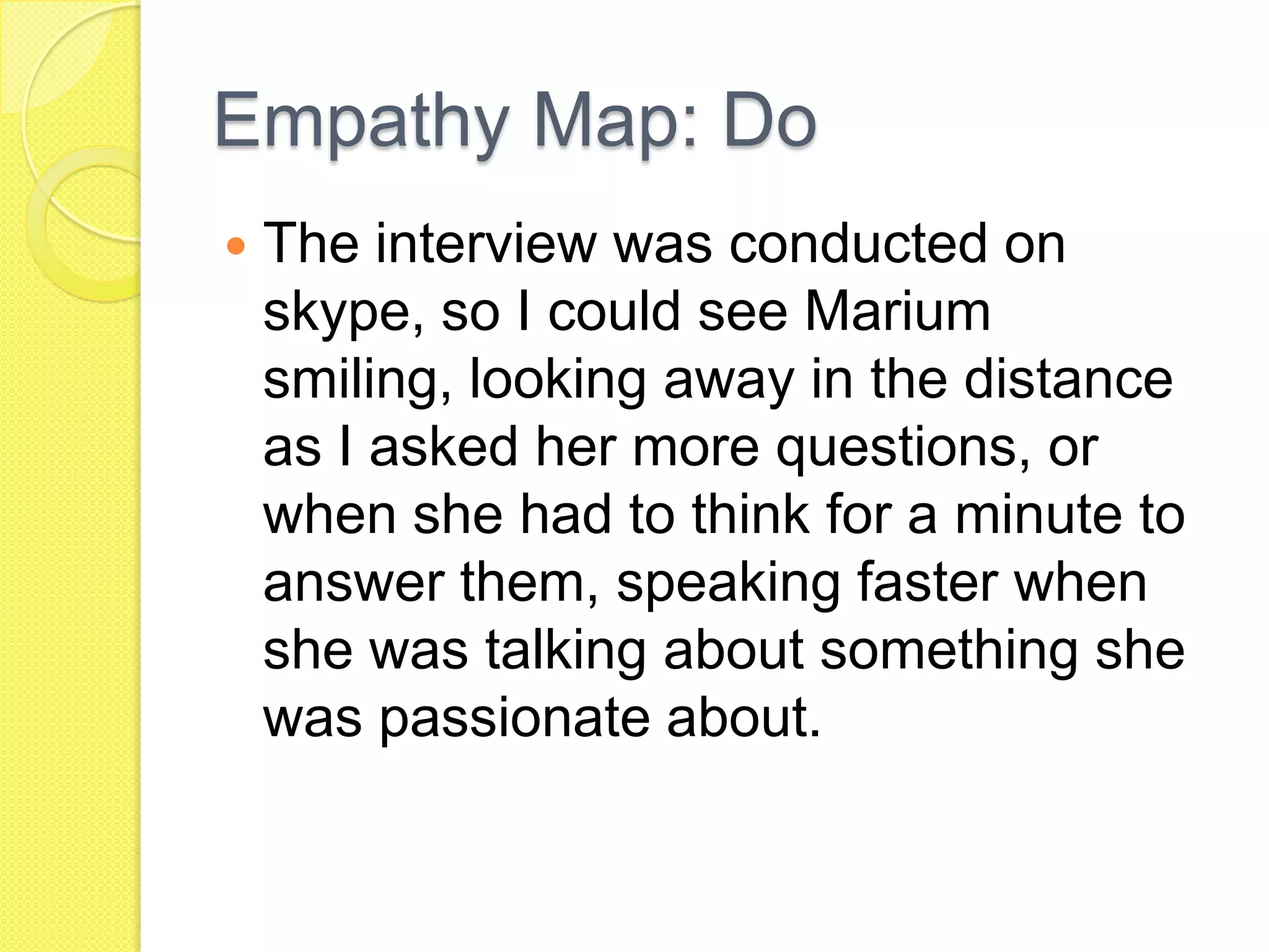 Empathy Map: Do
 The interview was conducted on
skype, so I could see Marium
smiling, looking away in the distance
as I asked her more questions, or
when she had to think for a minute to
answer them, speaking faster when
she was talking about something she
was passionate about.
 