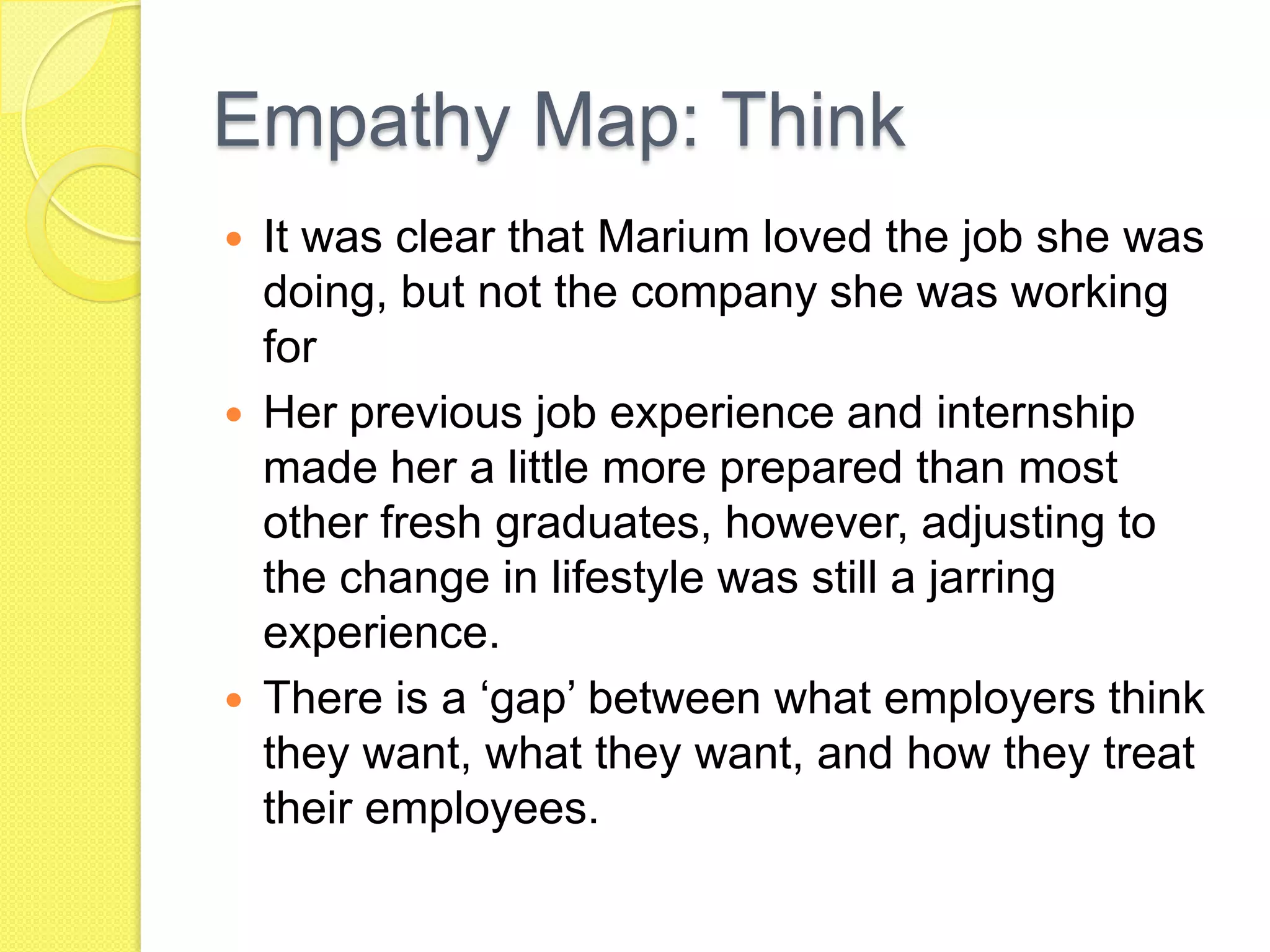 Empathy Map: Think
 It was clear that Marium loved the job she was
doing, but not the company she was working
for
 Her previous job experience and internship
made her a little more prepared than most
other fresh graduates, however, adjusting to
the change in lifestyle was still a jarring
experience.
 There is a ‘gap’ between what employers think
they want, what they want, and how they treat
their employees.
 