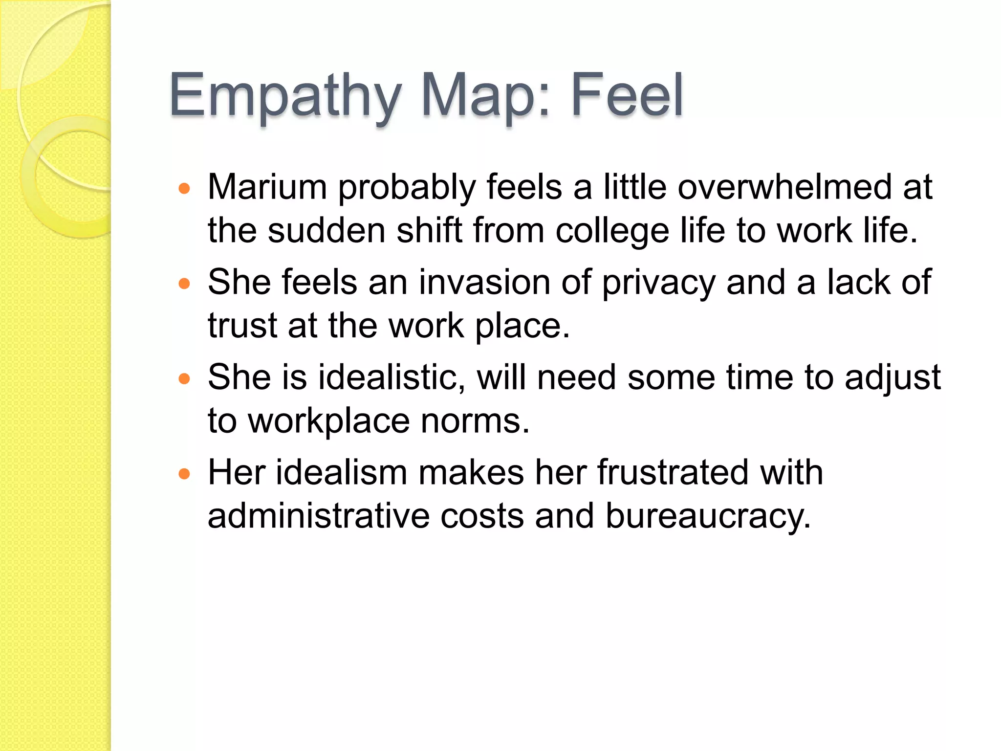 Empathy Map: Feel
 Marium probably feels a little overwhelmed at
the sudden shift from college life to work life.
 She feels an invasion of privacy and a lack of
trust at the work place.
 She is idealistic, will need some time to adjust
to workplace norms.
 Her idealism makes her frustrated with
administrative costs and bureaucracy.
 