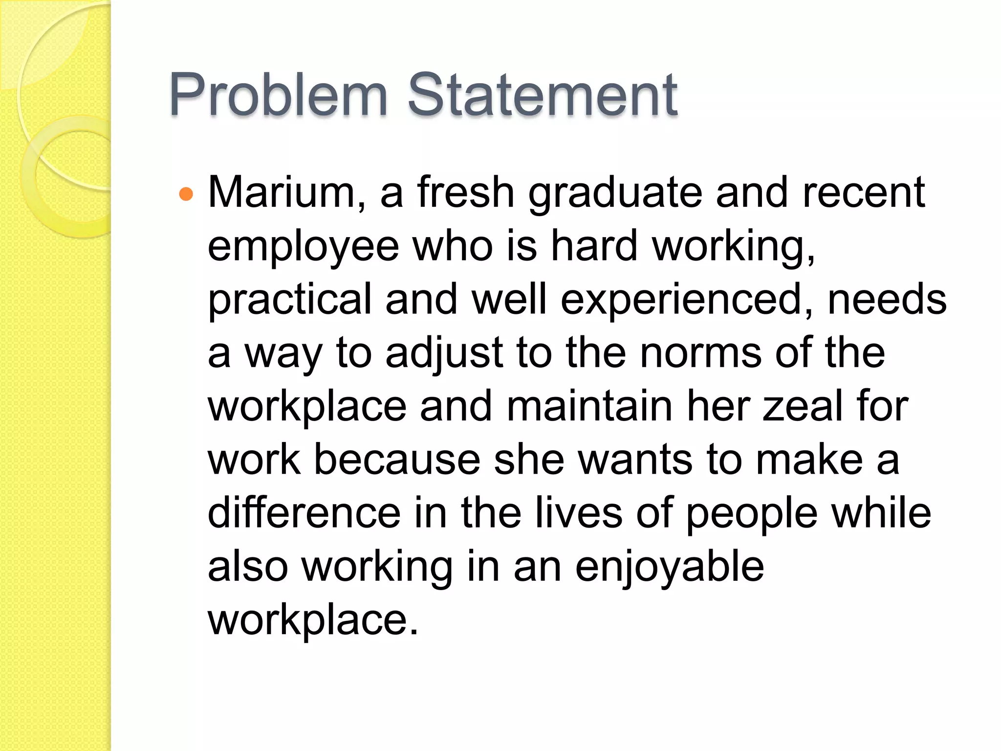 Problem Statement
 Marium, a fresh graduate and recent
employee who is hard working,
practical and well experienced, needs
a way to adjust to the norms of the
workplace and maintain her zeal for
work because she wants to make a
difference in the lives of people while
also working in an enjoyable
workplace.
 