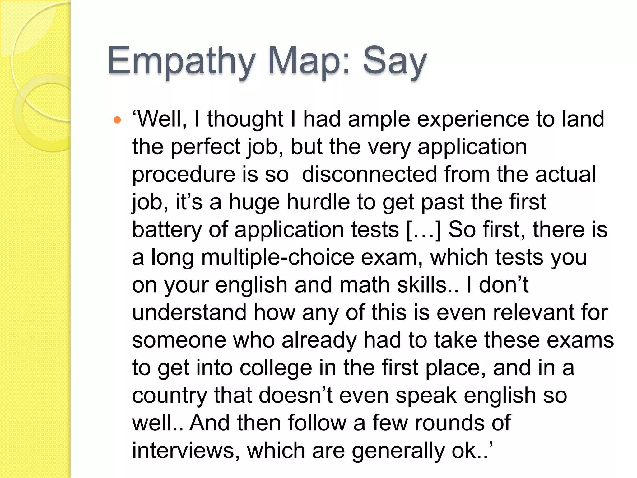 Empathy Map: Say
 ‘Well, I thought I had ample experience to land
the perfect job, but the very application
procedure is so disconnected from the actual
job, it’s a huge hurdle to get past the first
battery of application tests […] So first, there is
a long multiple-choice exam, which tests you
on your english and math skills.. I don’t
understand how any of this is even relevant for
someone who already had to take these exams
to get into college in the first place, and in a
country that doesn’t even speak english so
well.. And then follow a few rounds of
interviews, which are generally ok..’
 