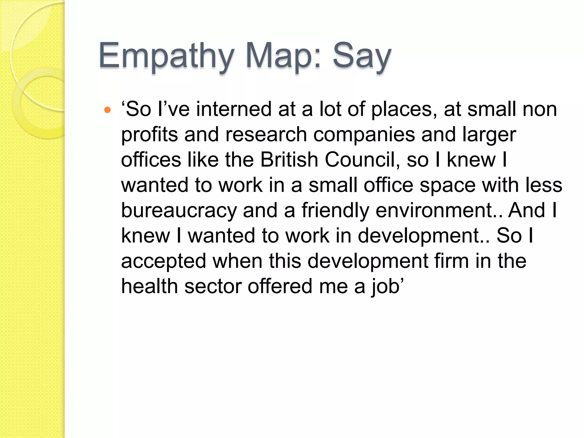 Empathy Map: Say
 ‘So I’ve interned at a lot of places, at small non
profits and research companies and larger
offices like the British Council, so I knew I
wanted to work in a small office space with less
bureaucracy and a friendly environment.. And I
knew I wanted to work in development.. So I
accepted when this development firm in the
health sector offered me a job’
 