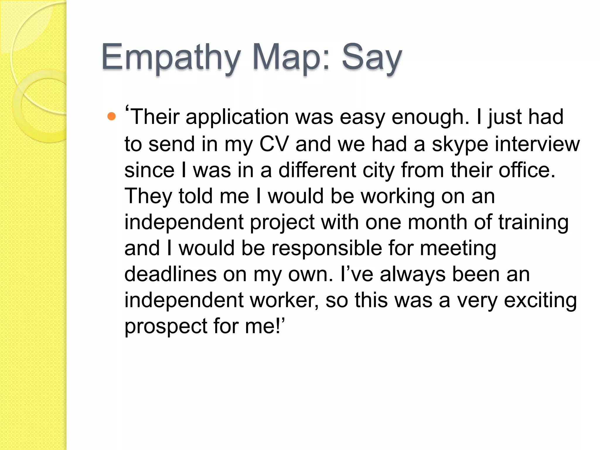 Empathy Map: Say
 ‘Their application was easy enough. I just had
to send in my CV and we had a skype interview
since I was in a different city from their office.
They told me I would be working on an
independent project with one month of training
and I would be responsible for meeting
deadlines on my own. I’ve always been an
independent worker, so this was a very exciting
prospect for me!’
 