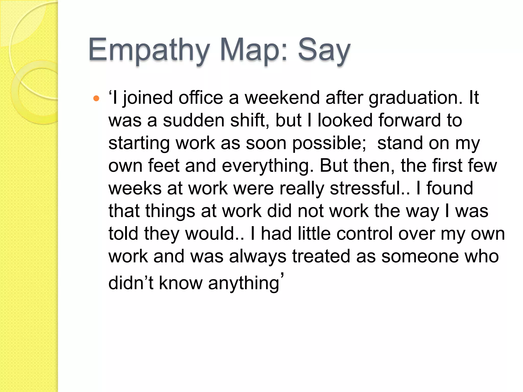Empathy Map: Say
 ‘I joined office a weekend after graduation. It
was a sudden shift, but I looked forward to
starting work as soon possible; stand on my
own feet and everything. But then, the first few
weeks at work were really stressful.. I found
that things at work did not work the way I was
told they would.. I had little control over my own
work and was always treated as someone who
didn’t know anything’
 