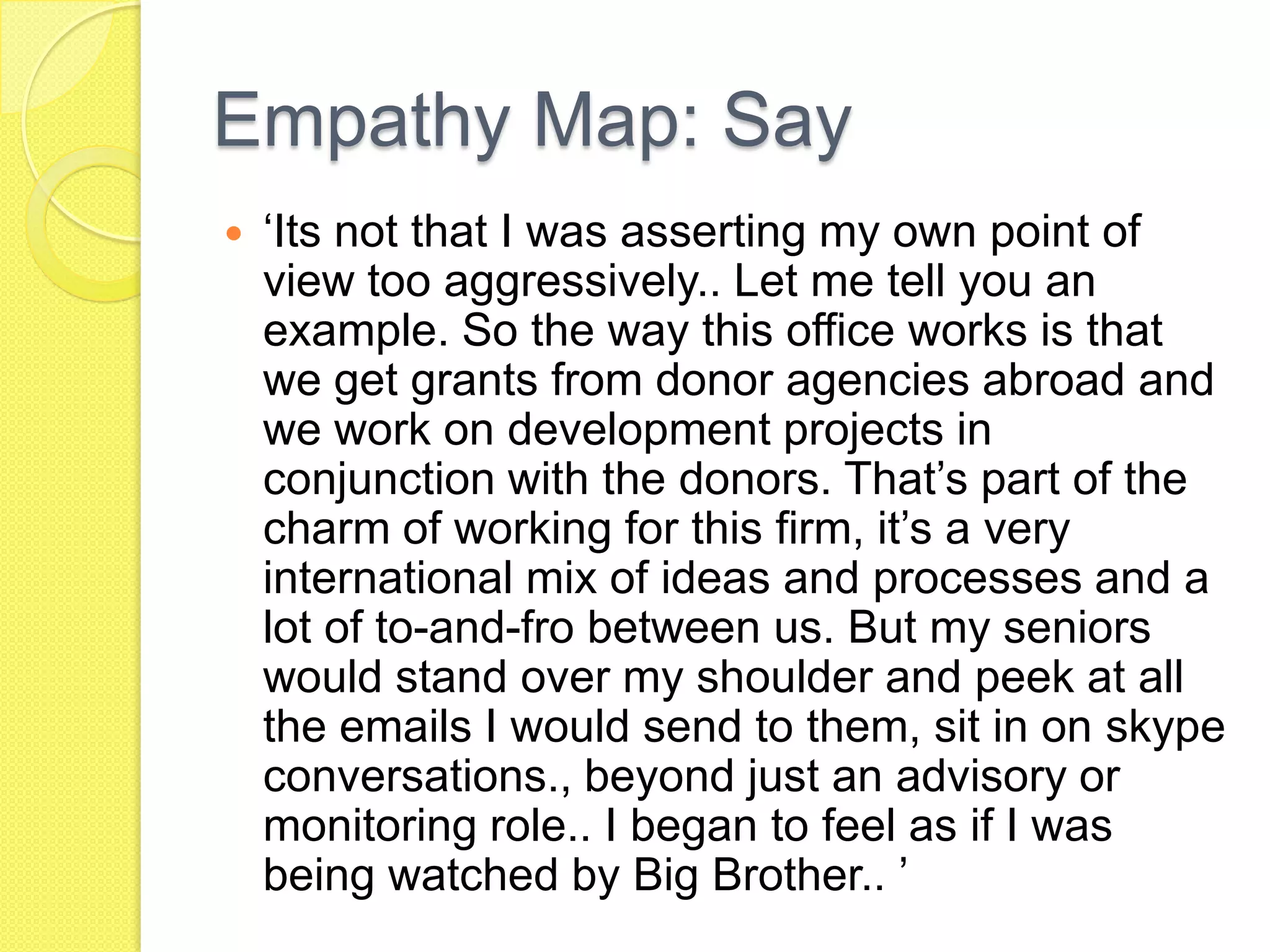 Empathy Map: Say
 ‘Its not that I was asserting my own point of
view too aggressively.. Let me tell you an
example. So the way this office works is that
we get grants from donor agencies abroad and
we work on development projects in
conjunction with the donors. That’s part of the
charm of working for this firm, it’s a very
international mix of ideas and processes and a
lot of to-and-fro between us. But my seniors
would stand over my shoulder and peek at all
the emails I would send to them, sit in on skype
conversations., beyond just an advisory or
monitoring role.. I began to feel as if I was
being watched by Big Brother.. ’
 