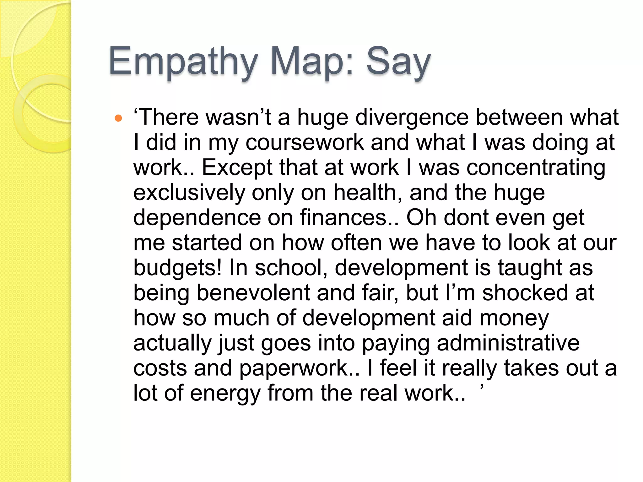 Empathy Map: Say
 ‘There wasn’t a huge divergence between what
I did in my coursework and what I was doing at
work.. Except that at work I was concentrating
exclusively only on health, and the huge
dependence on finances.. Oh dont even get
me started on how often we have to look at our
budgets! In school, development is taught as
being benevolent and fair, but I’m shocked at
how so much of development aid money
actually just goes into paying administrative
costs and paperwork.. I feel it really takes out a
lot of energy from the real work.. ’
 