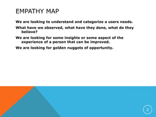 EMPATHY MAP
We are looking to understand and categorize a users needs.
What have we observed, what have they done, what do they
believe?
We are looking for some insights or some aspect of the
experience of a person that can be improved.
We are looking for golden nuggets of opportunity.
2
 