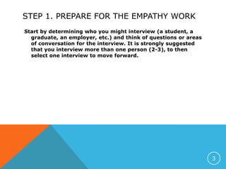 STEP 1. PREPARE FOR THE EMPATHY WORK
Start by determining who you might interview (a student, a
graduate, an employer, etc.) and think of questions or areas
of conversation for the interview. It is strongly suggested
that you interview more than one person (2-3), to then
select one interview to move forward.
3
 