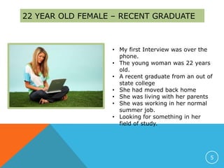 22 YEAR OLD FEMALE – RECENT GRADUATE
• My first Interview was over the
phone.
• The young woman was 22 years
old.
• A recent graduate from an out of
state college
• She had moved back home
• She was living with her parents
• She was working in her normal
summer job.
• Looking for something in her
field of study.
5
 