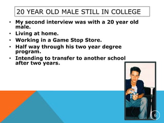 20 YEAR OLD MALE STILL IN COLLEGE
• My second interview was with a 20 year old
male.
• Living at home.
• Working in a Game Stop Store.
• Half way through his two year degree
program.
• Intending to transfer to another school
after two years.
6
 