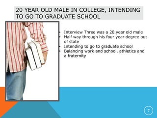 20 YEAR OLD MALE IN COLLEGE, INTENDING
TO GO TO GRADUATE SCHOOL
• Interview Three was a 20 year old male
• Half way through his four year degree out
of state
• Intending to go to graduate school
• Balancing work and school, athletics and
a fraternity
7
 