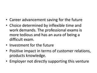 • Career advancement saving for the future
• Choice determined by inflexible time and
work demands. The professional exams is
more tedious and has an aura of being a
difficult exam.
• Investment for the future
• Positive impact in terms of customer relations,
products knowledge.
• Employer not directly supporting this venture
 