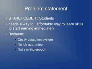 Problem statement
● STAKEHOLDER : Students
● needs a way to : affordable way to learn skills
to start earning immediately
● Because:
● Costly education system
● No job guarantee
● Not earning enough
 
