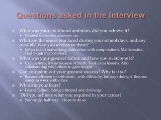  What was your childhood ambition, did you achieve it?
 Wanted to become a lawyer, no.
 What are the issues you faced during your school days, and any
possible way you overcome them?
 Subjects and networking, difficulties with computations. Mathematics.
Had to put in a lot effort.
 What was your greatest failure and how you overcome it?
 Calculations, it was because of Math. Took extra lessons. Also
collaborating with others to gain insight.
 Can you point out your greatest success? Why is it so?
 Become efficient in arithmetic , with difficulty, but kept doing it. Become
easier to work with other.
 What are your fears?
 Fear of failure , being criticized and challenge.
 Did you achieve what you required in your career?
 Not really, half way…Hope to do so.
 