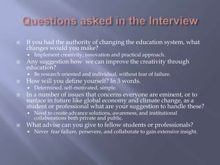  If you had the authority of changing the education system, what
changes would you make?
 Implement creativity, innovation and practical approach.
 Any suggestion how we can improve the creativity through
education?
 Be research oriented and individual, without fear of failure.
 How will you define yourself? In 3 words.
 Determined, self-motivated, simple.
 In a number of issues that concerns everyone are eminent, or to
surface in future like global economy and climate change, as a
student or professional what are your suggestion to handle these?
 Need to create advance solutions, awareness, and institutional
collaborations both private and public.
 What advise can you give to fellow students or professionals?
 Never fear failure, persevere, and collaborate to gain extensive insight.
 