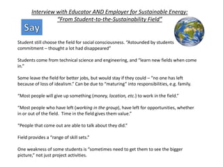 Interview with Educator AND Employer for Sustainable Energy:
“From Student-to-the-Sustainability Field”
Student still choose the field for social consciousness. “Astounded by students
commitment – thought a lot had disappeared”
Students come from technical science and engineering, and “learn new fields when come
in.”
Some leave the field for better jobs, but would stay if they could – “no one has left
because of loss of idealism.” Can be due to “maturing” into responsibilities, e.g. family.
“Most people will give up something (money, location, etc.) to work in the field.”
“Most people who have left (working in the group), have left for opportunities, whether
in or out of the field. Time in the field gives them value.”
“People that come out are able to talk about they did.”
Field provides a “range of skill sets.”
One weakness of some students is “sometimes need to get them to see the bigger
picture,” not just project activities.
 