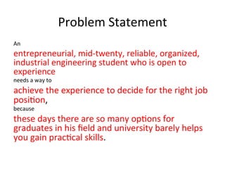 Problem	
  Statement	
  
An	
  
entrepreneurial,	
  mid-­‐twenty,	
  reliable,	
  organized,	
  
industrial	
  engineering	
  student	
  who	
  is	
  open	
  to	
  
experience	
  
needs	
  a	
  way	
  to	
  	
  
achieve	
  the	
  experience	
  to	
  decide	
  for	
  the	
  right	
  job	
  
posi?on,	
  
because	
  
these	
  days	
  there	
  are	
  so	
  many	
  op?ons	
  for	
  
graduates	
  in	
  his	
  ﬁeld	
  and	
  university	
  barely	
  helps	
  
you	
  gain	
  prac?cal	
  skills.	
  
 