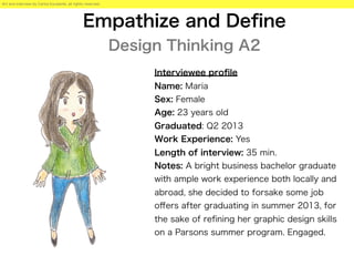Empathize and Deﬁne
Design Thinking A2
Interviewee proﬁle
Name: Maria
Sex: Female
Age: 23 years old
Graduated: Q2 2013
Work Experience: Yes
Length of interview: 35 min.
Notes: A bright business bachelor graduate
with ample work experience both locally and
abroad, she decided to forsake some job
oﬀers after graduating in summer 2013, for
the sake of reﬁning her graphic design skills
on a Parsons summer program. Engaged.
Art and interview by Carlos Escalante, all rights reserved.
 