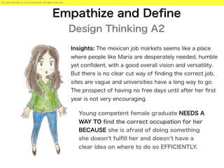 Empathize and Deﬁne
Design Thinking A2
Young competent female graduate NEEDS A
WAY TO ﬁnd the correct occupation for her
BECAUSE she is afraid of doing something
she doesn t fulﬁll her and doesn t have a
clear idea on where to do so EFFICIENTLY.
Art and interview by Carlos Escalante, all rights reserved.
Insights: The mexican job markets seems like a place
where people like Maria are desperately needed, humble
yet conﬁdent, with a good overall vision and versatility.
But there is no clear cut way of ﬁnding the correct job,
sites are vague and universities have a long way to go.
The prospect of having no free days until after her ﬁrst
year is not very encouraging.
 