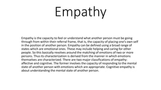 Empathy
Empathy is the capacity to feel or understand what another person must be going
through from within their referral frame, that is, the capacity of placing one’s own self
in the position of another person. Empathy can be defined using a broad range of
states which are emotional ones. These may include helping and caring for other
people. So this basically revolves around the matching of emotions of two or more
persons. Thus its characterization is derived from the manner in which emotions
themselves are characterized. There are two major classifications of empathy:
affective and cognitive. The former involves the capacity of responding to the mental
state of another person with emotions which are appropriate. Cognitive empathy is
about understanding the mental state of another person.
 