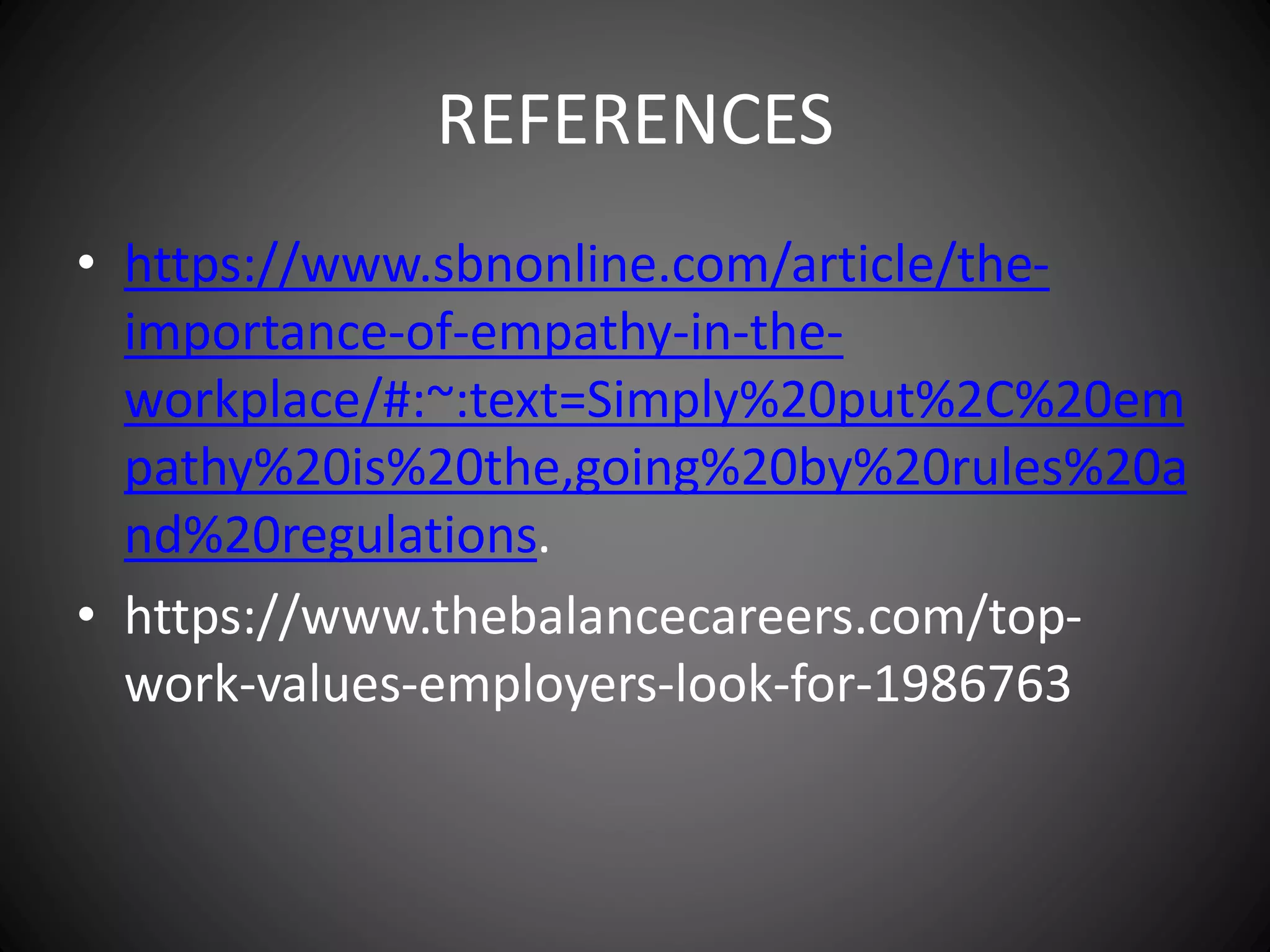 REFERENCES
• https://www.sbnonline.com/article/the-
importance-of-empathy-in-the-
workplace/#:~:text=Simply%20put%2C%20em
pathy%20is%20the,going%20by%20rules%20a
nd%20regulations.
• https://www.thebalancecareers.com/top-
work-values-employers-look-for-1986763