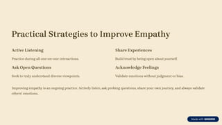 Practical Strategies to Improve Empathy
Active Listening
Practice during all one-on-one interactions.
Ask Open Questions
Seek to truly understand diverse viewpoints.
Share Experiences
Build trust by being open about yourself.
Acknowledge Feelings
Validate emotions without judgment or bias.
Improving empathy is an ongoing practice. Actively listen, ask probing questions, share your own journey, and always validate
others' emotions.
 